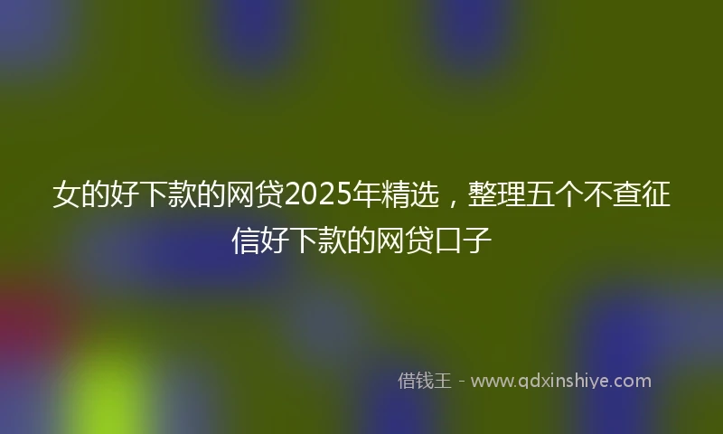 女的好下款的网贷2025年精选，整理五个不查征信好下款的网贷口子
