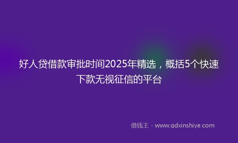 好人贷借款审批时间2025年精选，概括5个快速下款无视征信的平台