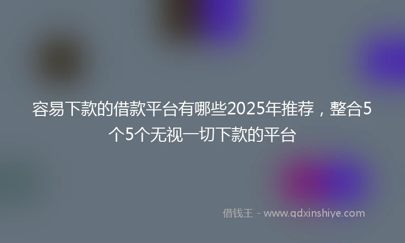 容易下款的借款平台有哪些2025年推荐，整合5个5个无视一切下款的平台