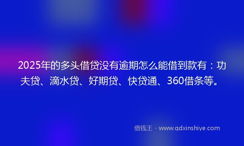 2025年的多头借贷没有逾期怎么能借到款有：功夫贷、滴水贷、好期贷、快贷通、360借条等。