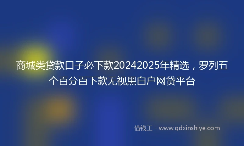 商城类贷款口子必下款20242025年精选，罗列五个百分百下款无视黑白户网贷平台