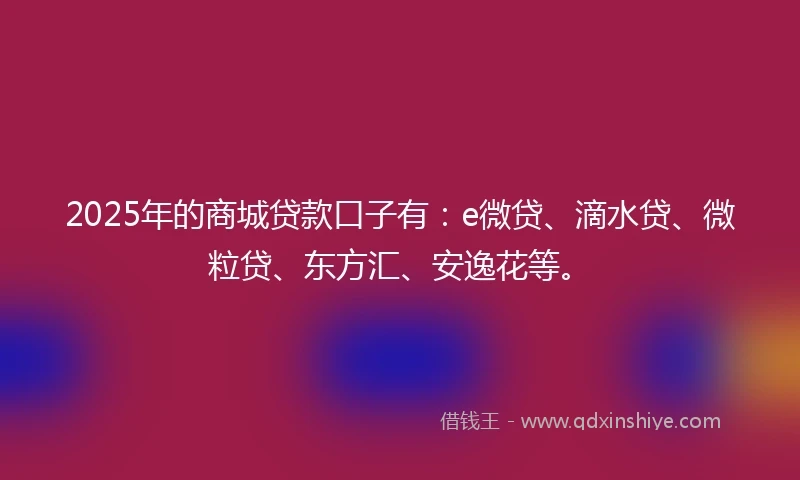 2025年的商城贷款口子有：e微贷、滴水贷、微粒贷、东方汇、安逸花等。