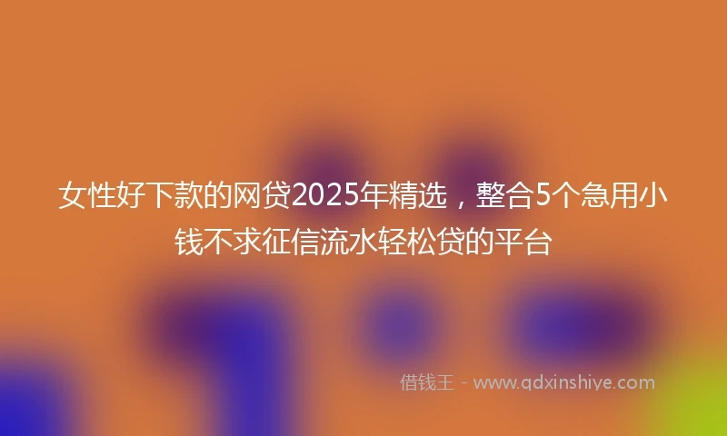 女性好下款的网贷2025年精选,整合5个急用小钱不求征信流水轻松贷的平台