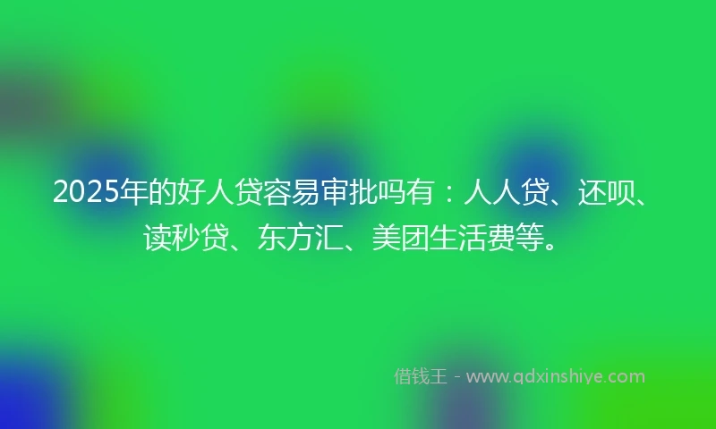 2025年的好人贷容易审批吗有：人人贷、还呗、读秒贷、东方汇、美团生活费等。