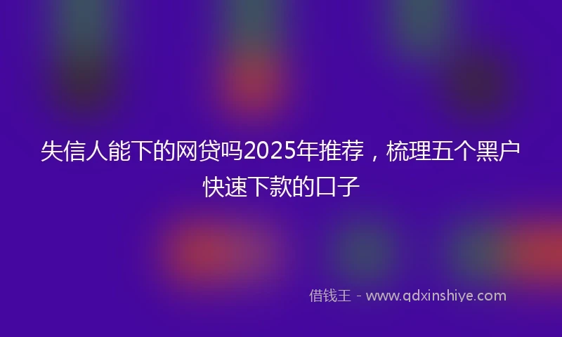 失信人能下的网贷吗2025年推荐，梳理五个黑户快速下款的口子