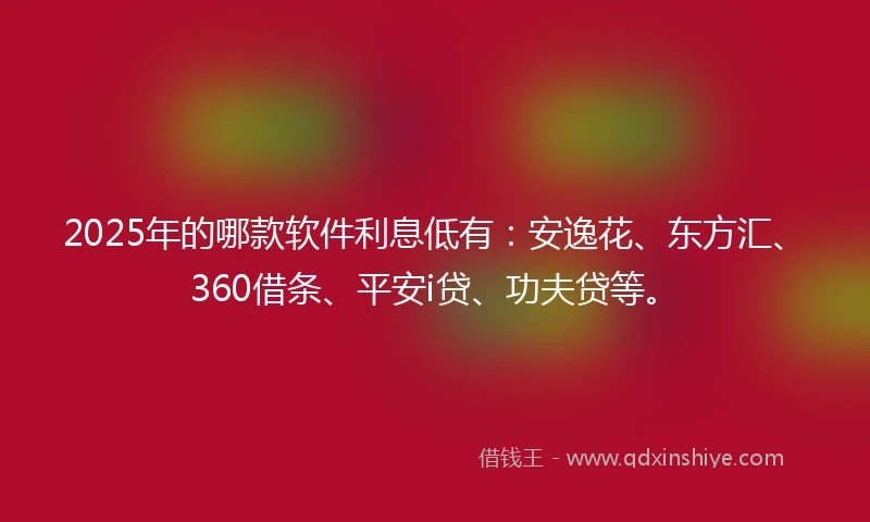 2025年的哪款软件利息低有：安逸花、东方汇、360借条、平安i贷、功夫贷等。