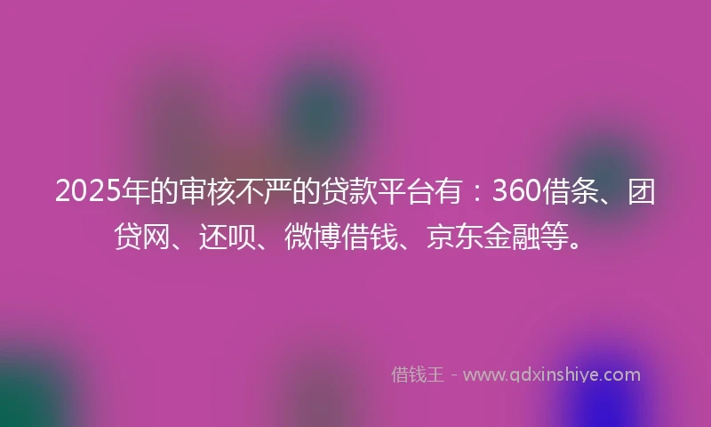 2025年的审核不严的贷款平台有：360借条、团贷网、还呗、微博借钱、京东金融等。