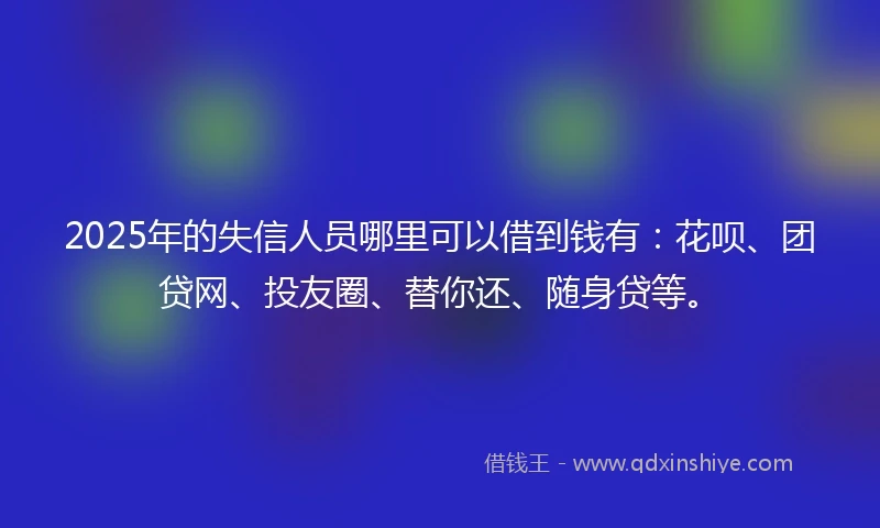 2025年的失信人员哪里可以借到钱有：花呗、团贷网、投友圈、替你还、随身贷等。