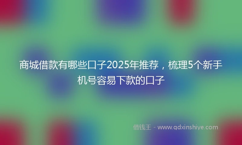 商城借款有哪些口子2025年推荐，梳理5个新手机号容易下款的口子