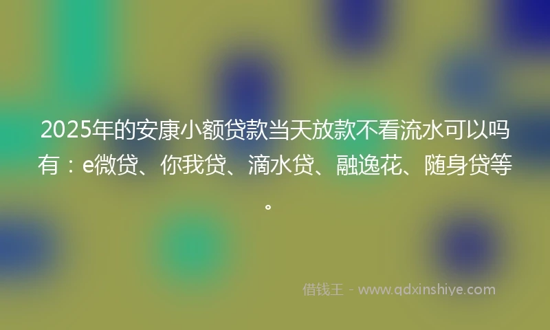 2025年的安康小额贷款当天放款不看流水可以吗有：e微贷、你我贷、滴水贷、融逸花、随身贷等。