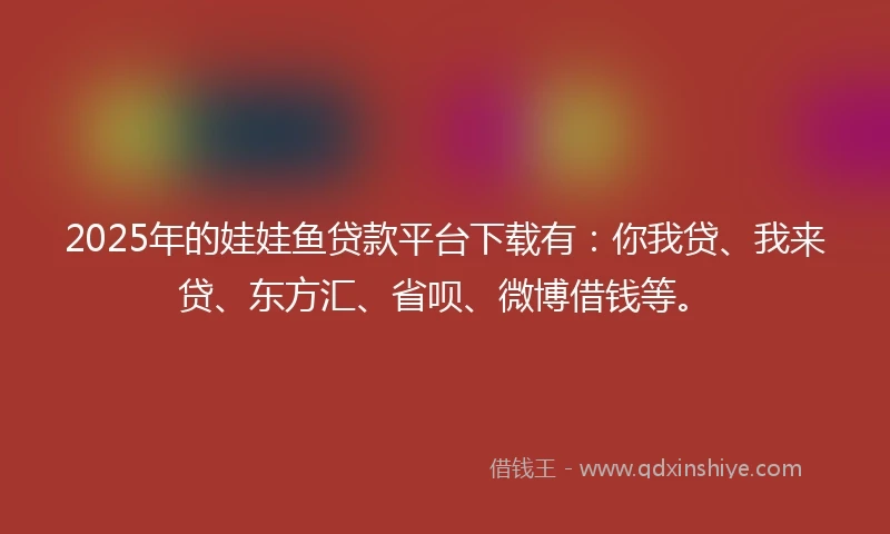 2025年的娃娃鱼贷款平台下载有：你我贷、我来贷、东方汇、省呗、微博借钱等。