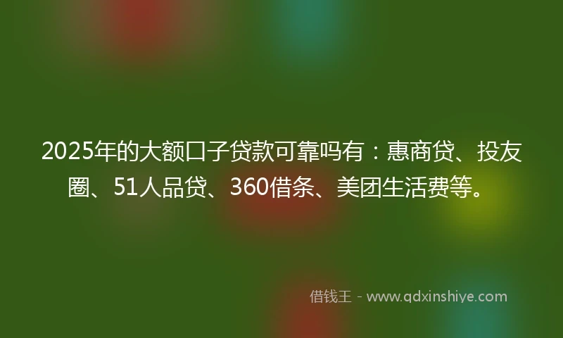 2025年的大额口子贷款可靠吗有：惠商贷、投友圈、51人品贷、360借条、美团生活费等。