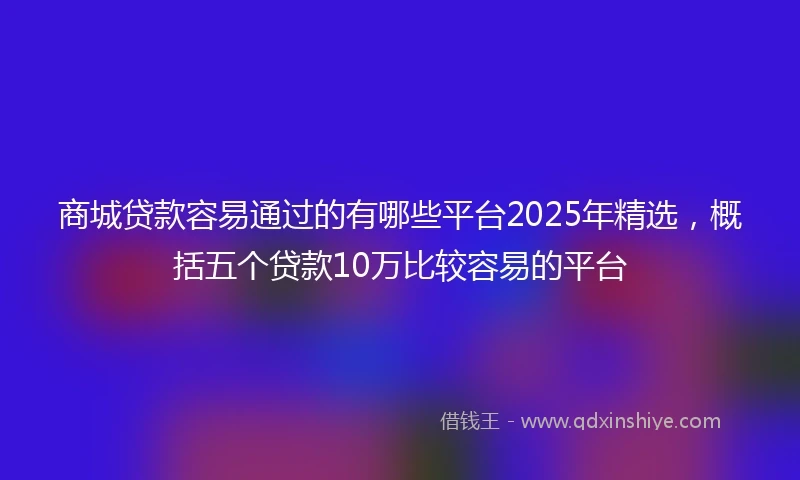 商城贷款容易通过的有哪些平台2025年精选，概括五个贷款10万比较容易的平台