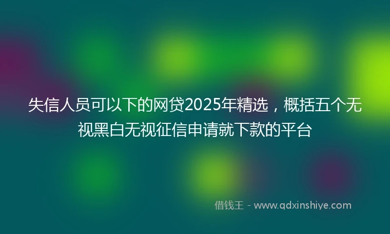 失信人员可以下的网贷2025年精选，概括五个无视黑白无视征信申请就下款的平台