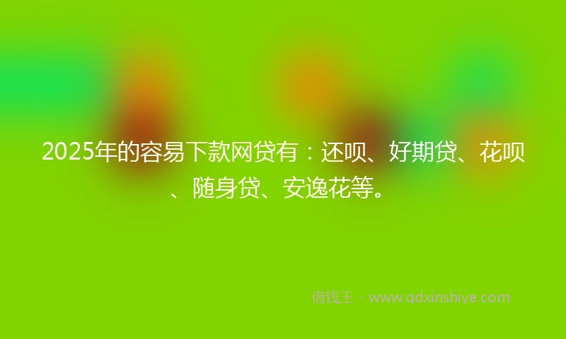 2025年的容易下款网贷有：还呗、好期贷、花呗、随身贷、安逸花等。