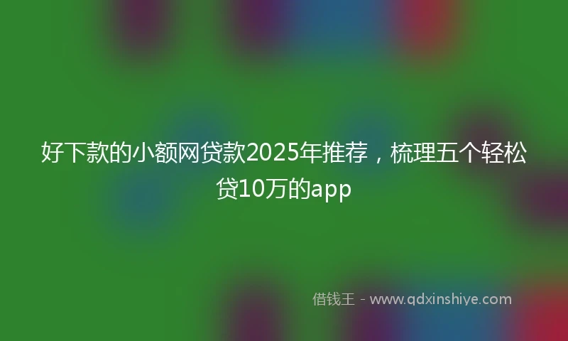 好下款的小额网贷款2025年推荐，梳理五个轻松贷10万的app