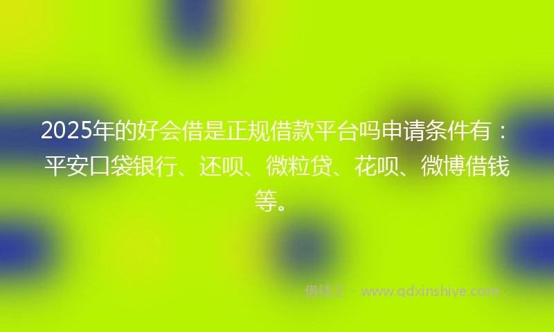 2025年的好会借是正规借款平台吗申请条件有：平安口袋银行、还呗、微粒贷、花呗、微博借钱等。