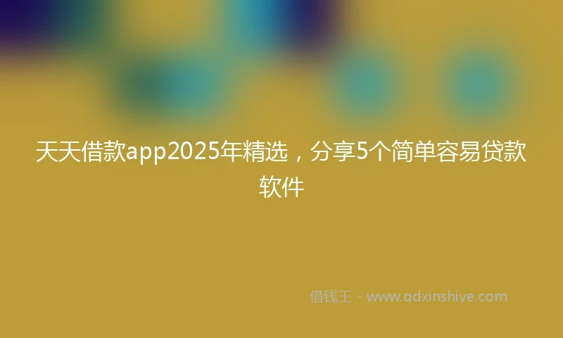 天天借款app2025年精选，分享5个简单容易贷款软件