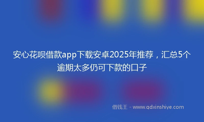 安心花呗借款app下载安卓2025年推荐，汇总5个逾期太多仍可下款的口子