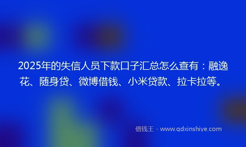 2025年的失信人员下款口子汇总怎么查有：融逸花、随身贷、微博借钱、小米贷款、拉卡拉等。