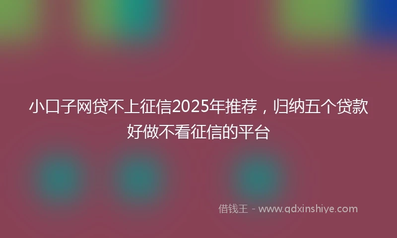 小口子网贷不上征信2025年推荐，归纳五个贷款好做不看征信的平台
