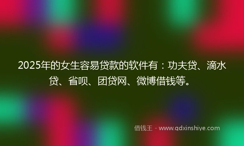 2025年的女生容易贷款的软件有：功夫贷、滴水贷、省呗、团贷网、微博借钱等。