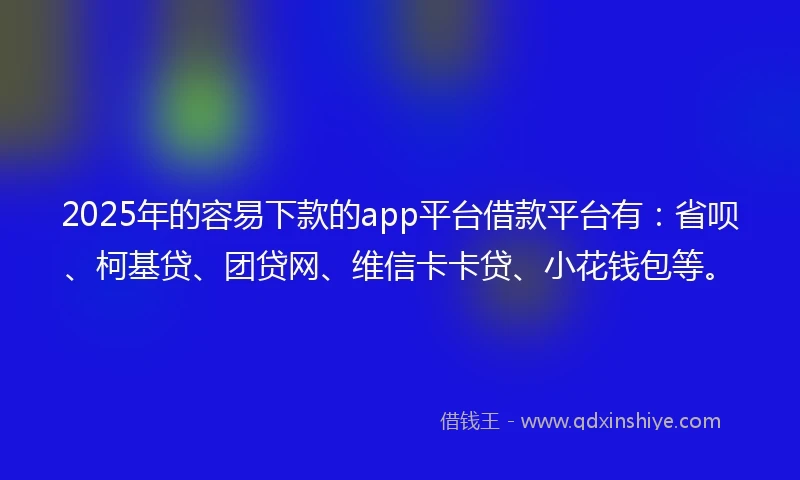 2025年的容易下款的app平台借款平台有：省呗、柯基贷、团贷网、维信卡卡贷、小花钱包等。