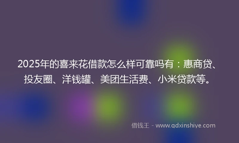 2025年的喜来花借款怎么样可靠吗有：惠商贷、投友圈、洋钱罐、美团生活费、小米贷款等。