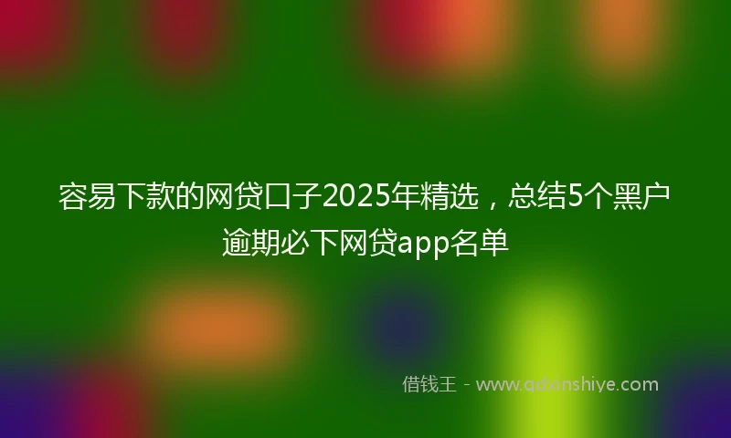 容易下款的网贷口子2025年精选，总结5个黑户逾期必下网贷app名单