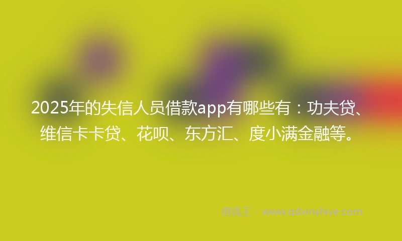 2025年的失信人员借款app有哪些有：功夫贷、维信卡卡贷、花呗、东方汇、度小满金融等。