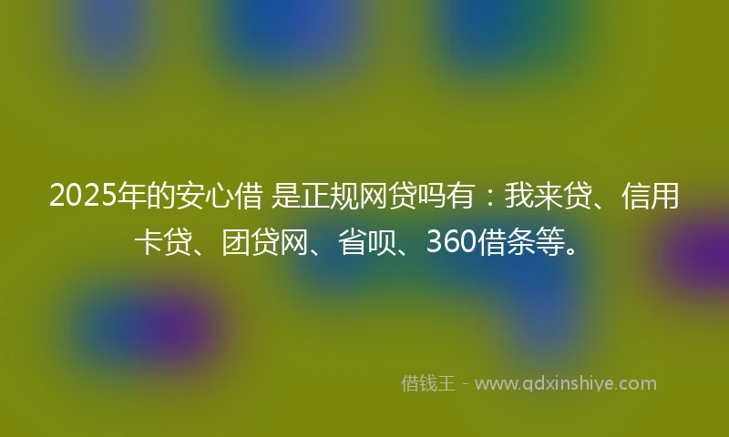 2025年的安心借 是正规网贷吗有：我来贷、信用卡贷、团贷网、省呗、360借条等。