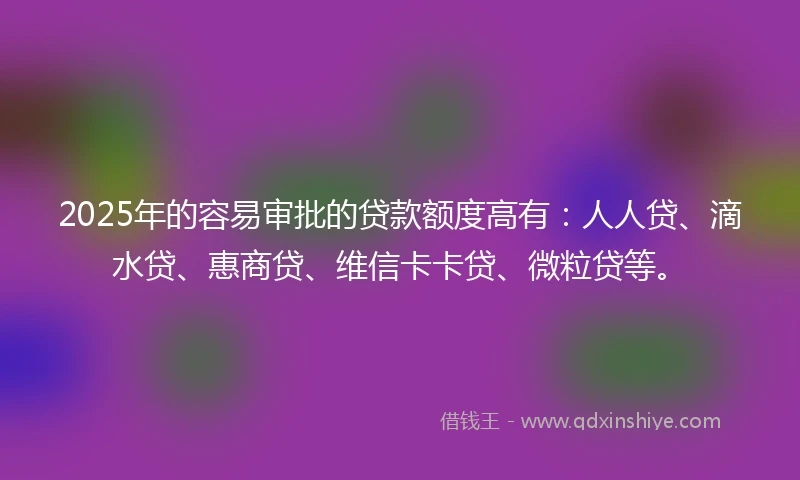 2025年的容易审批的贷款额度高有：人人贷、滴水贷、惠商贷、维信卡卡贷、微粒贷等。