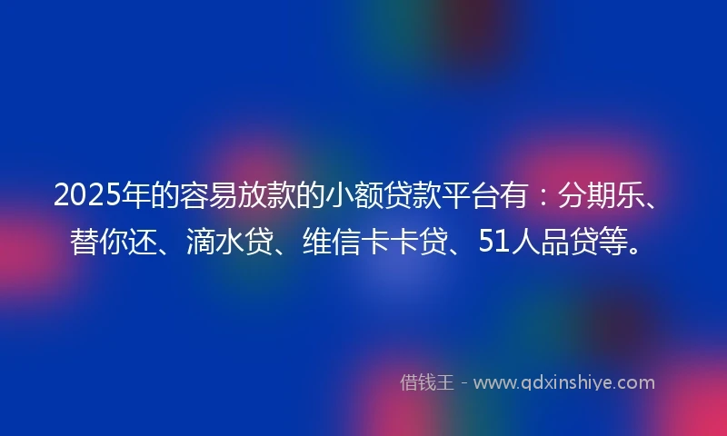 2025年的容易放款的小额贷款平台有：分期乐、替你还、滴水贷、维信卡卡贷、51人品贷等。