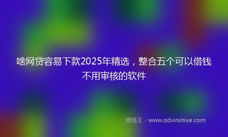 啥网贷容易下款2025年精选，整合五个可以借钱不用审核的软件