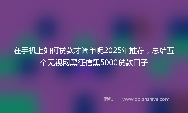 在手机上如何贷款才简单呢2025年推荐，总结五个无视网黑征信黑5000贷款口子