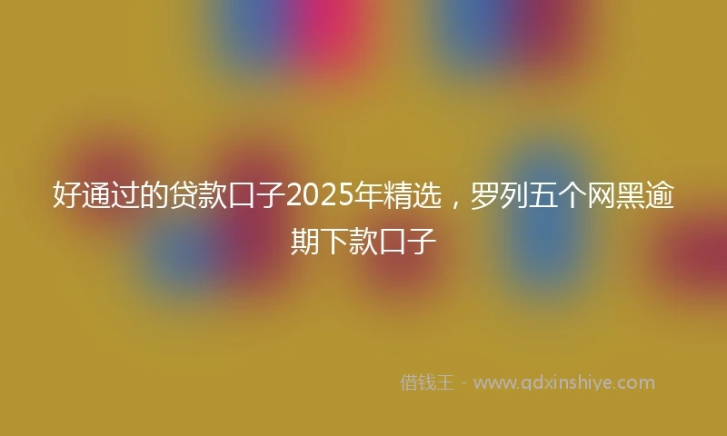 好通过的贷款口子2025年精选，罗列五个网黑逾期下款口子
