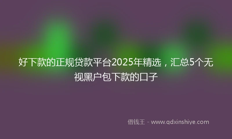 好下款的正规贷款平台2025年精选，汇总5个无视黑户包下款的口子