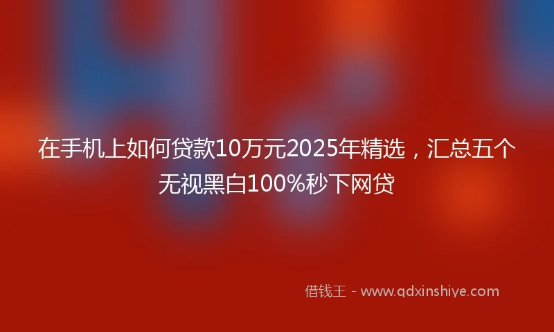 在手机上如何贷款10万元2025年精选，汇总五个无视黑白100%秒下网贷