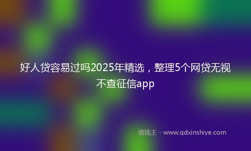 好人贷容易过吗2025年精选，整理5个网贷无视不查征信app