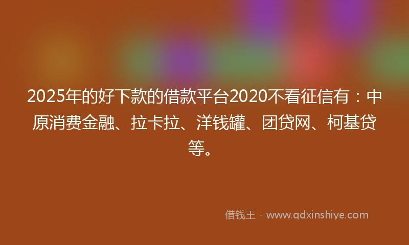 2025年的好下款的借款平台2020不看征信有：中原消费金融、拉卡拉、洋钱罐、团贷网、柯基贷等。