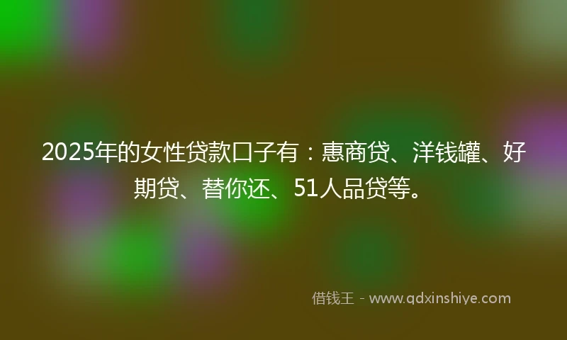 2025年的女性贷款口子有：惠商贷、洋钱罐、好期贷、替你还、51人品贷等。