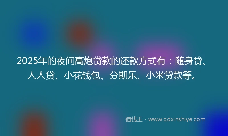 2025年的夜间高炮贷款的还款方式有：随身贷、人人贷、小花钱包、分期乐、小米贷款等。