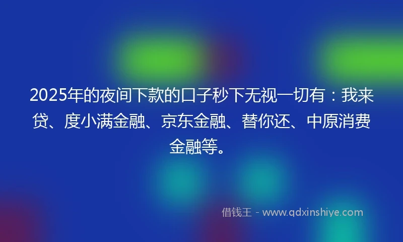 2025年的夜间下款的口子秒下无视一切有：我来贷、度小满金融、京东金融、替你还、中原消费金融等。