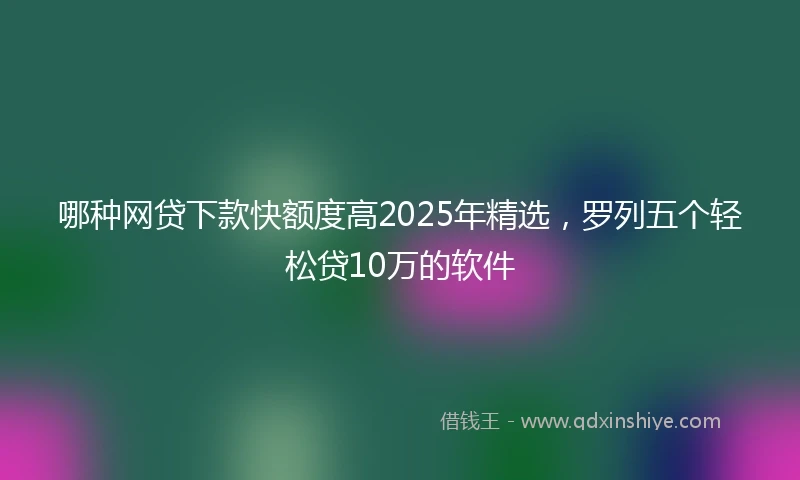哪种网贷下款快额度高2025年精选，罗列五个轻松贷10万的软件
