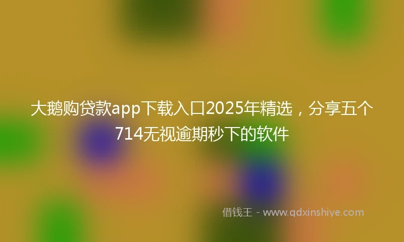 大鹅购贷款app下载入口2025年精选，分享五个714无视逾期秒下的软件