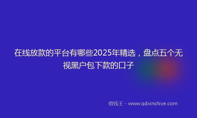 在线放款的平台有哪些2025年精选,盘点五个无视黑户包下款的口子