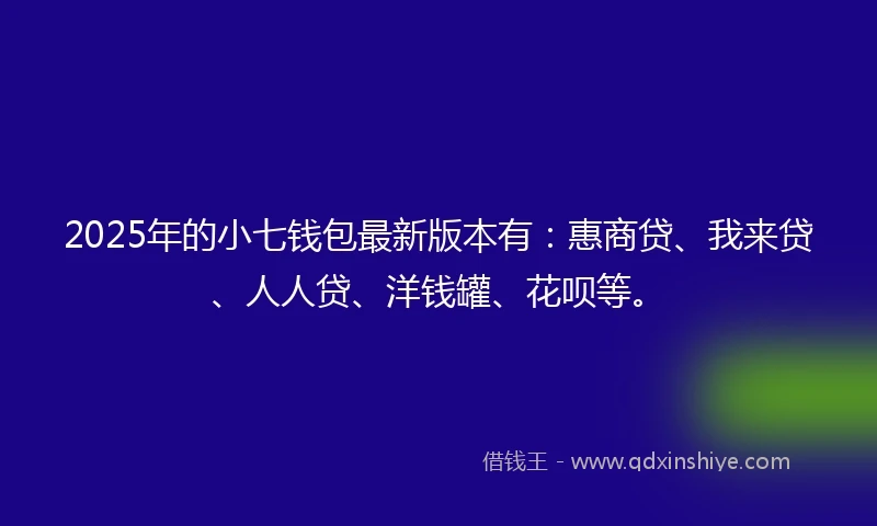 2025年的小七钱包最新版本有：惠商贷、我来贷、人人贷、洋钱罐、花呗等。