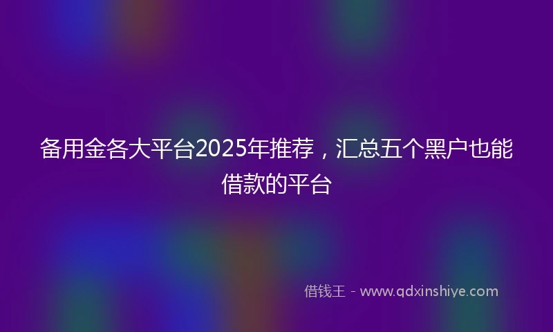 备用金各大平台2025年推荐，汇总五个黑户也能借款的平台