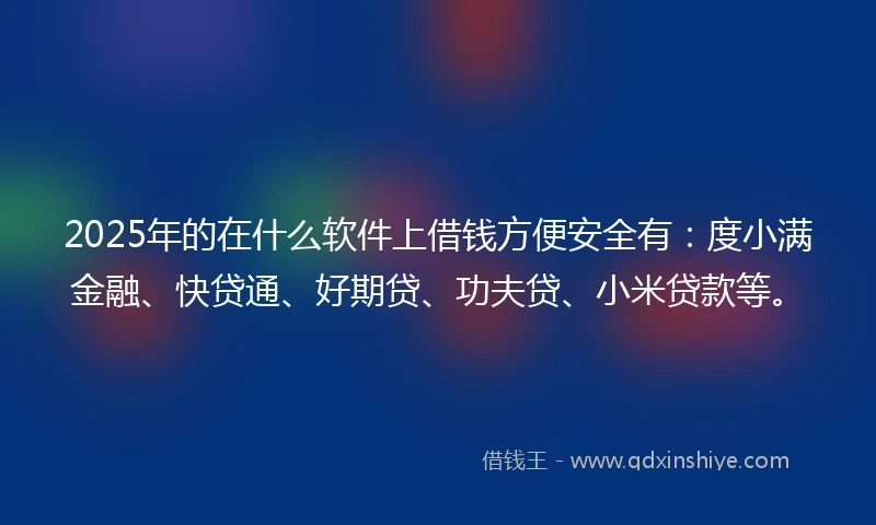 2025年的在什么软件上借钱方便安全有：度小满金融、快贷通、好期贷、功夫贷、小米贷款等。