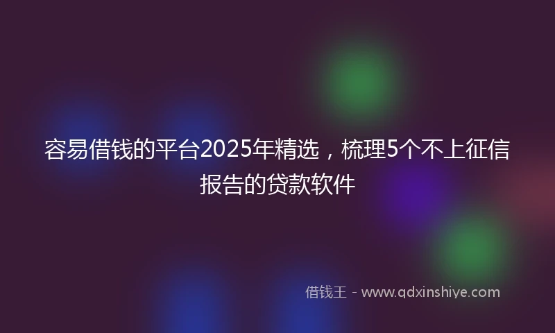 容易借钱的平台2025年精选，梳理5个不上征信报告的贷款软件